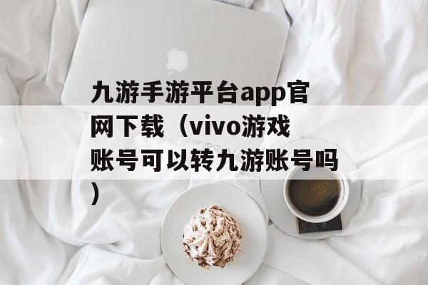 九游手游平台app官网下载（vivo游戏账号可以转九游账号吗）