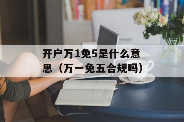 开户万1免5是什么意思（万一免五合规吗）