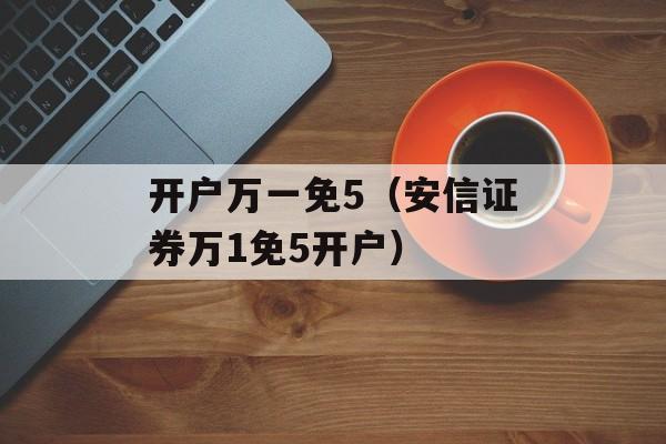 开户万一免5（安信证券万1免5开户）