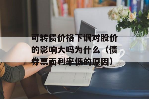 可转债价格下调对股价的影响大吗为什么（债券票面利率低的原因）