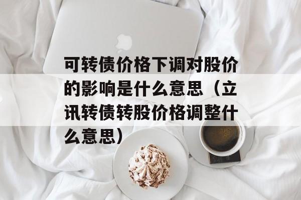 可转债价格下调对股价的影响是什么意思（立讯转债转股价格调整什么意思）