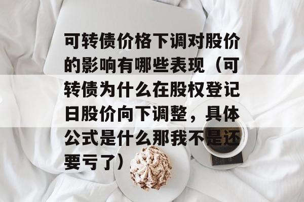 可转债价格下调对股价的影响有哪些表现（可转债为什么在股权登记日股价向下调整，具体公式是什么那我不是还要亏了）