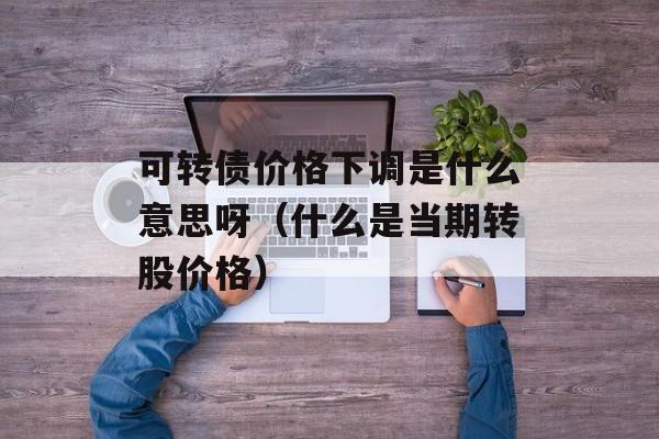 可转债价格下调是什么意思呀（什么是当期转股价格）