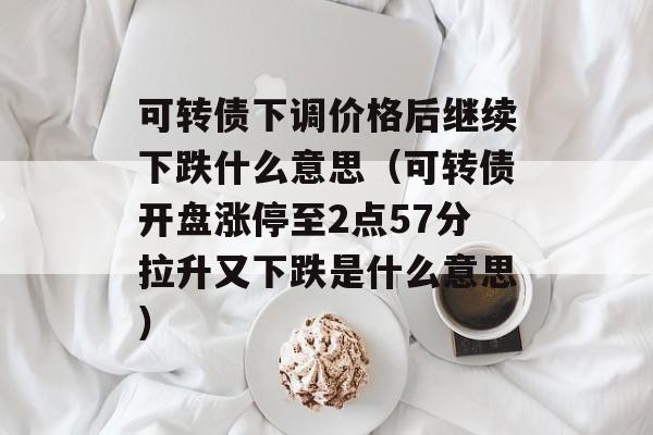 可转债下调价格后继续下跌什么意思（可转债开盘涨停至2点57分拉升又下跌是什么意思）