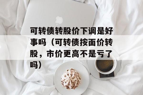 可转债转股价下调是好事吗（可转债按面价转股，市价更高不是亏了吗）