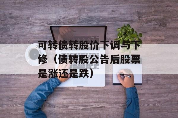 可转债转股价下调与下修（债转股公告后股票是涨还是跌）