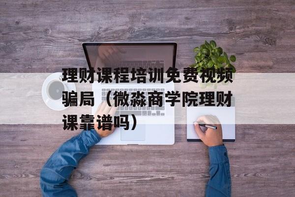 理财课程培训免费视频骗局（微淼商学院理财课靠谱吗）