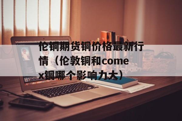 伦铜期货铜价格最新行情（伦敦铜和comex铜哪个影响力大）