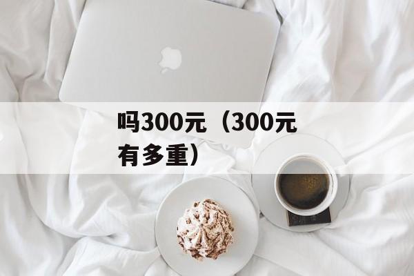 吗300元（300元有多重）