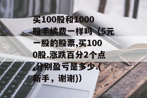 买100股和1000股手续费一样吗（5元一股的股票,买1000股.涨跌百分2个点,分别盈亏是多少.(新手，谢谢)）