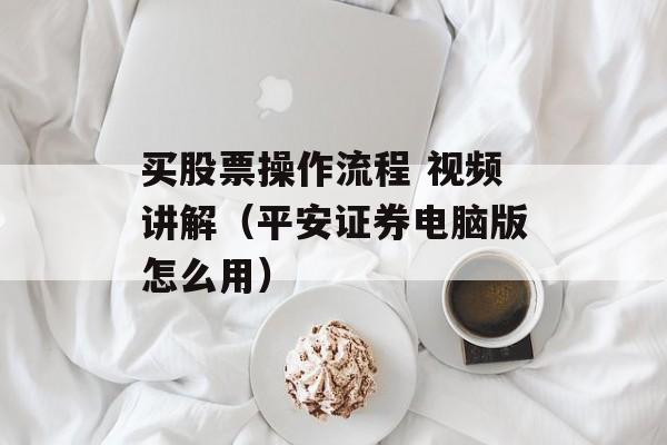 买股票操作流程 视频讲解（平安证券电脑版怎么用）