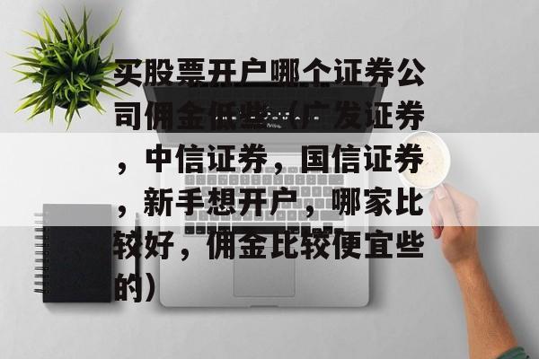 买股票开户哪个证券公司佣金低些（广发证券，中信证券，国信证券，新手想开户，哪家比较好，佣金比较便宜些的）