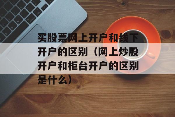 买股票网上开户和线下开户的区别（网上炒股开户和柜台开户的区别是什么）