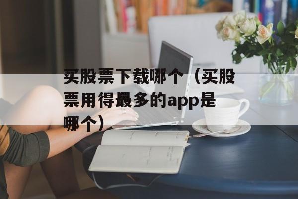 买股票下载哪个（买股票用得最多的app是哪个）