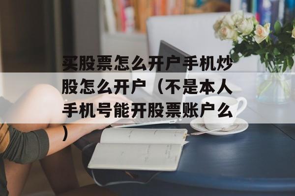 买股票怎么开户手机炒股怎么开户（不是本人手机号能开股票账户么）