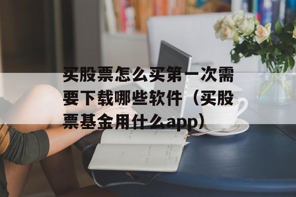 买股票怎么买第一次需要下载哪些软件（买股票基金用什么app）