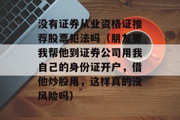 没有证券从业资格证推荐股票犯法吗（朋友要我帮他到证券公司用我自己的身份证开户，借他炒股用，这样真的没风险吗）