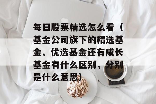 每日股票精选怎么看（基金公司旗下的精选基金	、优选基金还有成长基金有什么区别	，分别是什么意思）