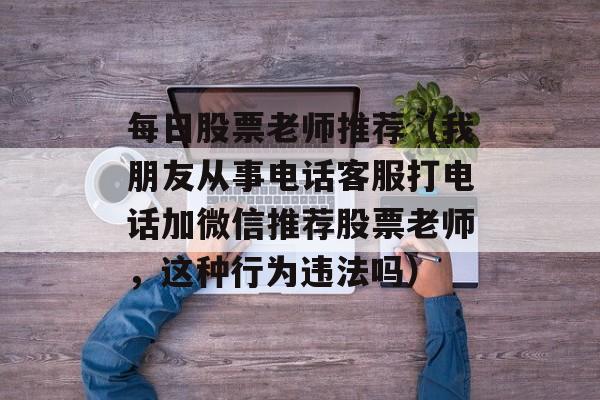 每日股票老师推荐（我朋友从事电话客服打电话加微信推荐股票老师	，这种行为违法吗）