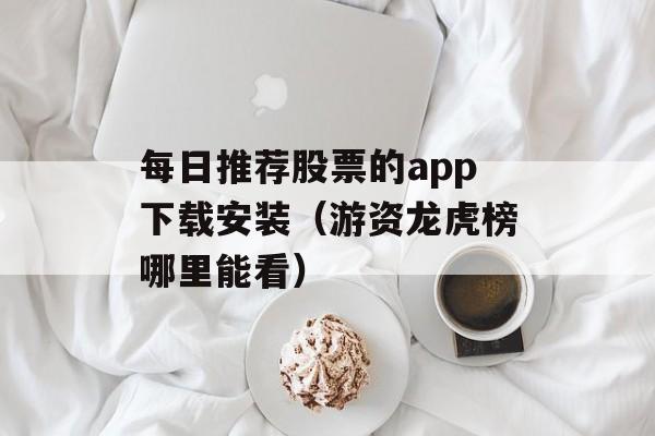 每日推荐股票的app下载安装（游资龙虎榜哪里能看）