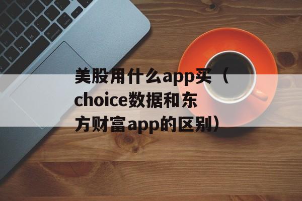 美股用什么app买（choice数据和东方财富app的区别）