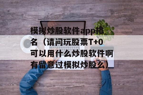 模拟炒股软件app排名（请问玩股票T+0可以用什么炒股软件啊有留意过模拟炒股么）