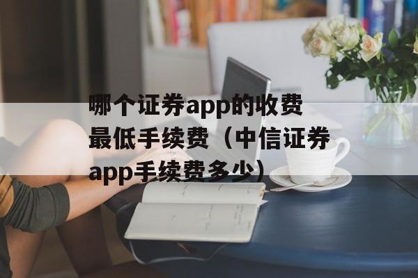 哪个证券app的收费最低手续费（中信证券app手续费多少）