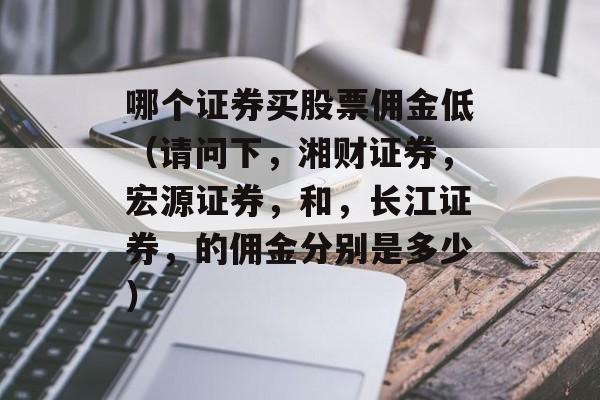 哪个证券买股票佣金低（请问下，湘财证券，宏源证券，和，长江证券，的佣金分别是多少）