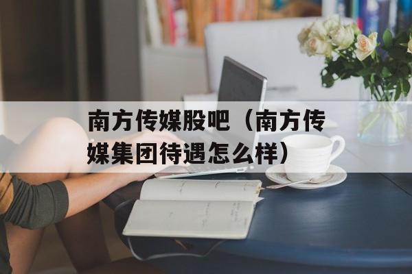 南方传媒股吧（南方传媒集团待遇怎么样）