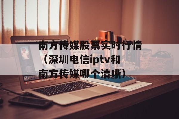 南方传媒股票实时行情（深圳电信iptv和南方传媒哪个清晰）