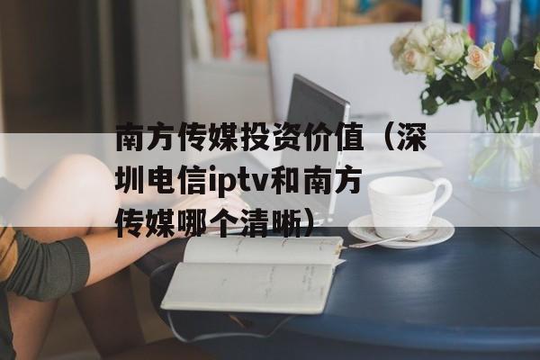 南方传媒投资价值（深圳电信iptv和南方传媒哪个清晰）