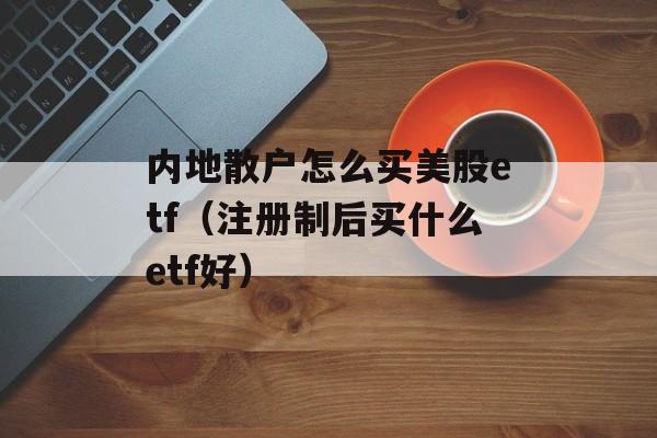 内地散户怎么买美股etf（注册制后买什么etf好）