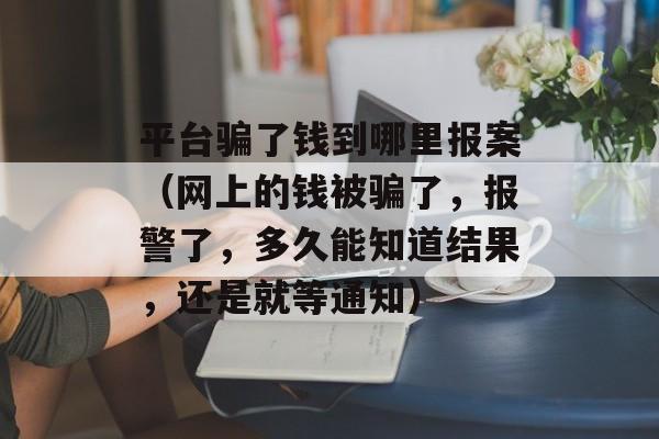 平台骗了钱到哪里报案（网上的钱被骗了，报警了，多久能知道结果，还是就等通知）