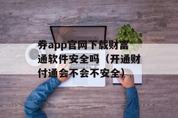 券app官网下载财富通软件安全吗（开通财付通会不会不安全）