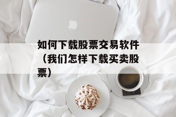 如何下载股票交易软件（我们怎样下载买卖股票）