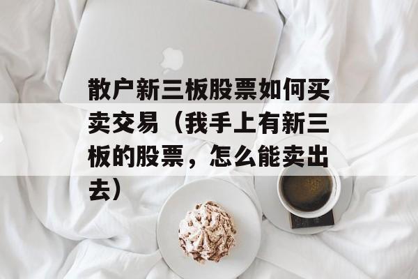 散户新三板股票如何买卖交易（我手上有新三板的股票，怎么能卖出去）