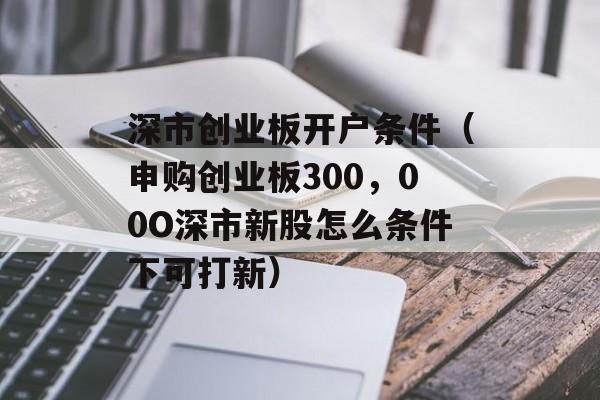 深市创业板开户条件（申购创业板300，00O深市新股怎么条件下可打新）