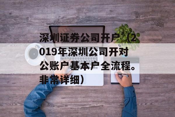 深圳证券公司开户（2019年深圳公司开对公账户基本户全流程。非常详细）