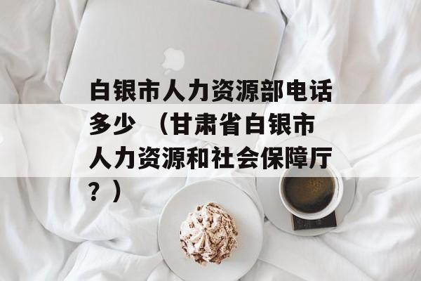 白银市人力资源部电话多少 （甘肃省白银市人力资源和社会保障厅？）