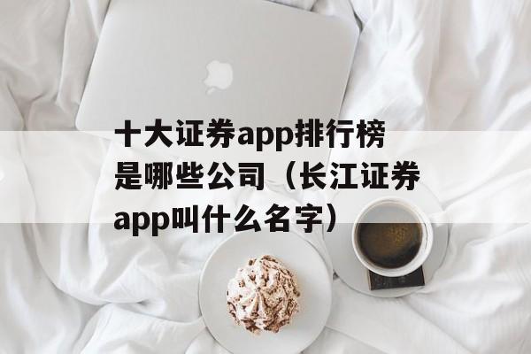 十大证券app排行榜是哪些公司（长江证券app叫什么名字）