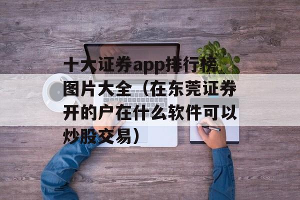 十大证券app排行榜图片大全（在东莞证券开的户在什么软件可以炒股交易）