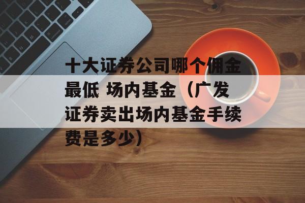 十大证券公司哪个佣金最低 场内基金（广发证券卖出场内基金手续费是多少）