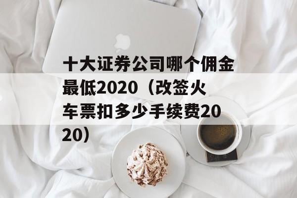 十大证券公司哪个佣金最低2020（改签火车票扣多少手续费2020）