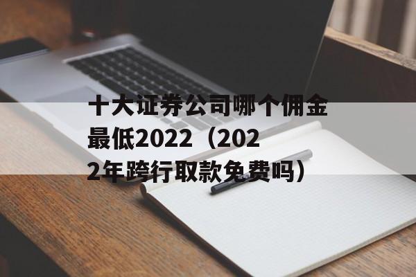 十大证券公司哪个佣金最低2022（2022年跨行取款免费吗）