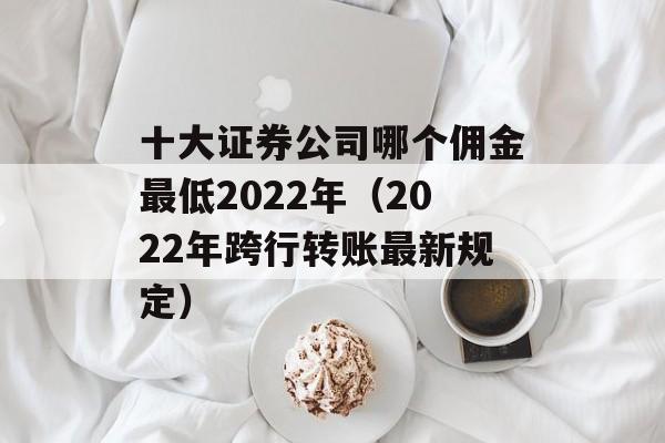 十大证券公司哪个佣金最低2022年（2022年跨行转账最新规定）