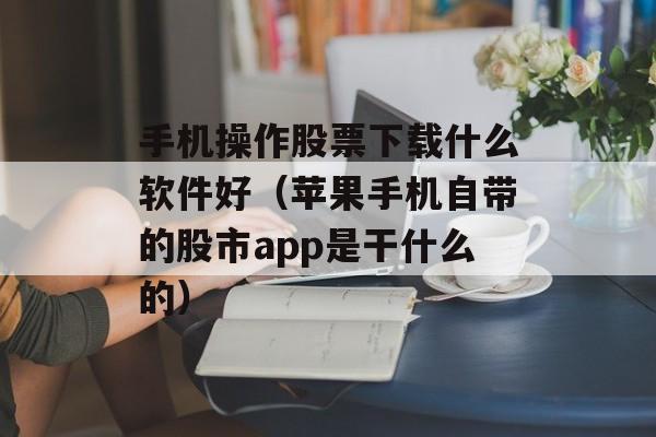 手机操作股票下载什么软件好（苹果手机自带的股市app是干什么的）