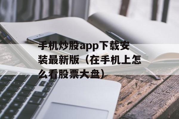 手机炒股app下载安装最新版（在手机上怎么看股票大盘）