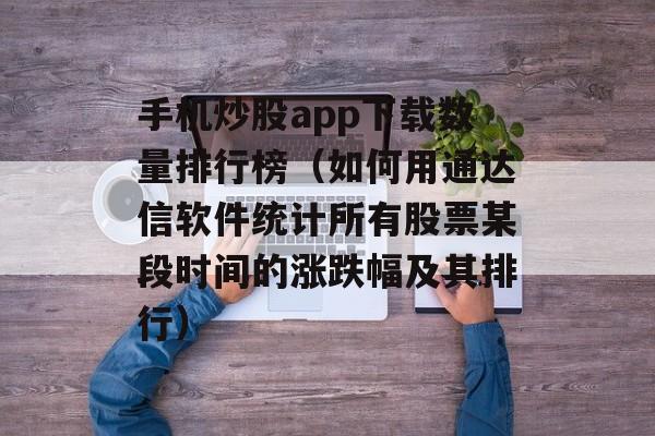 手机炒股app下载数量排行榜（如何用通达信软件统计所有股票某段时间的涨跌幅及其排行）