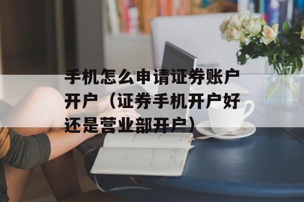 手机怎么申请证券账户开户（证券手机开户好还是营业部开户）