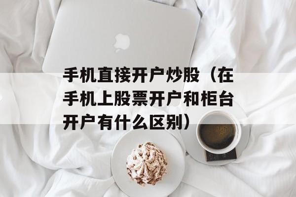 手机直接开户炒股（在手机上股票开户和柜台开户有什么区别）